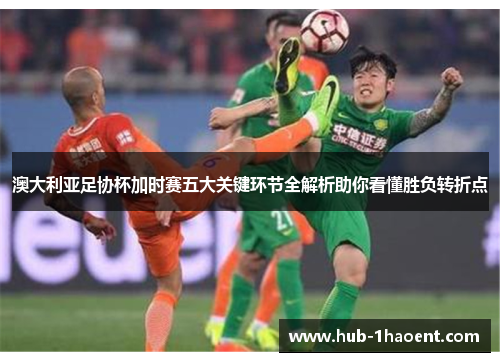 澳大利亚足协杯加时赛五大关键环节全解析助你看懂胜负转折点