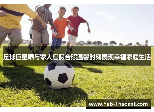 足球巨星晒与家人度假合照温馨时刻展现幸福家庭生活