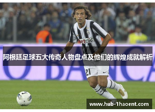 阿根廷足球五大传奇人物盘点及他们的辉煌成就解析