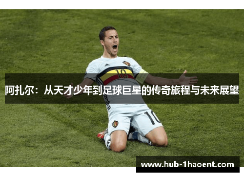 阿扎尔：从天才少年到足球巨星的传奇旅程与未来展望