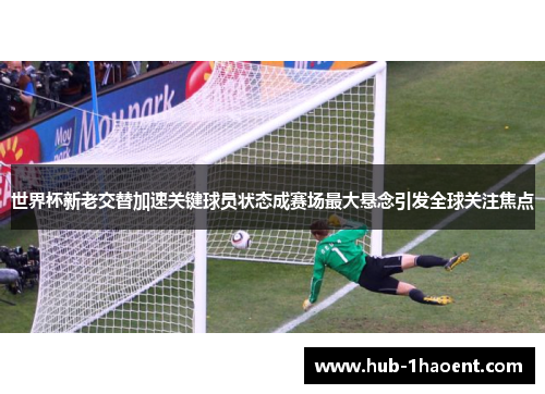 世界杯新老交替加速关键球员状态成赛场最大悬念引发全球关注焦点 世界杯新老交替加速关键球员状态成赛场最大悬念引发全球关注焦点
