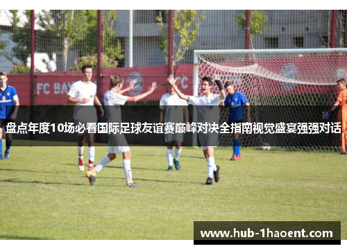 盘点年度10场必看国际足球友谊赛巅峰对决全指南视觉盛宴强强对话