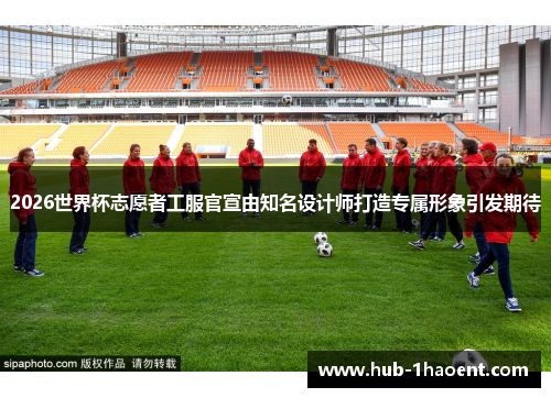 2026世界杯志愿者工服官宣由知名设计师打造专属形象引发期待